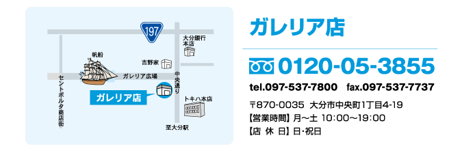 〒870-0035大分市中央町1丁目4-19 ガレリア広場前【営業時間】 月〜土  10：00〜19：00【店休日】 日・祝日