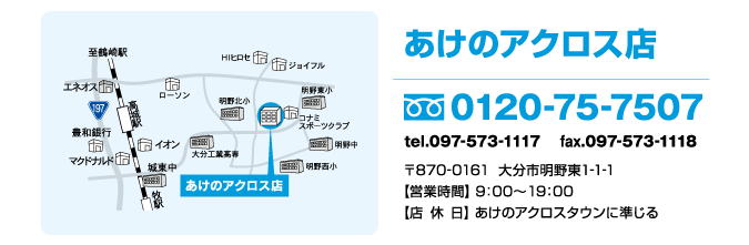 大分ファミリーあけのアクロス店　フリーダイヤル0120-75-7507　〒870-0161大分市明野東1-1-1 あけのアクロス内【営業時間】 9：00〜21：00【店休日】 あけのアクロスタウンに準じる